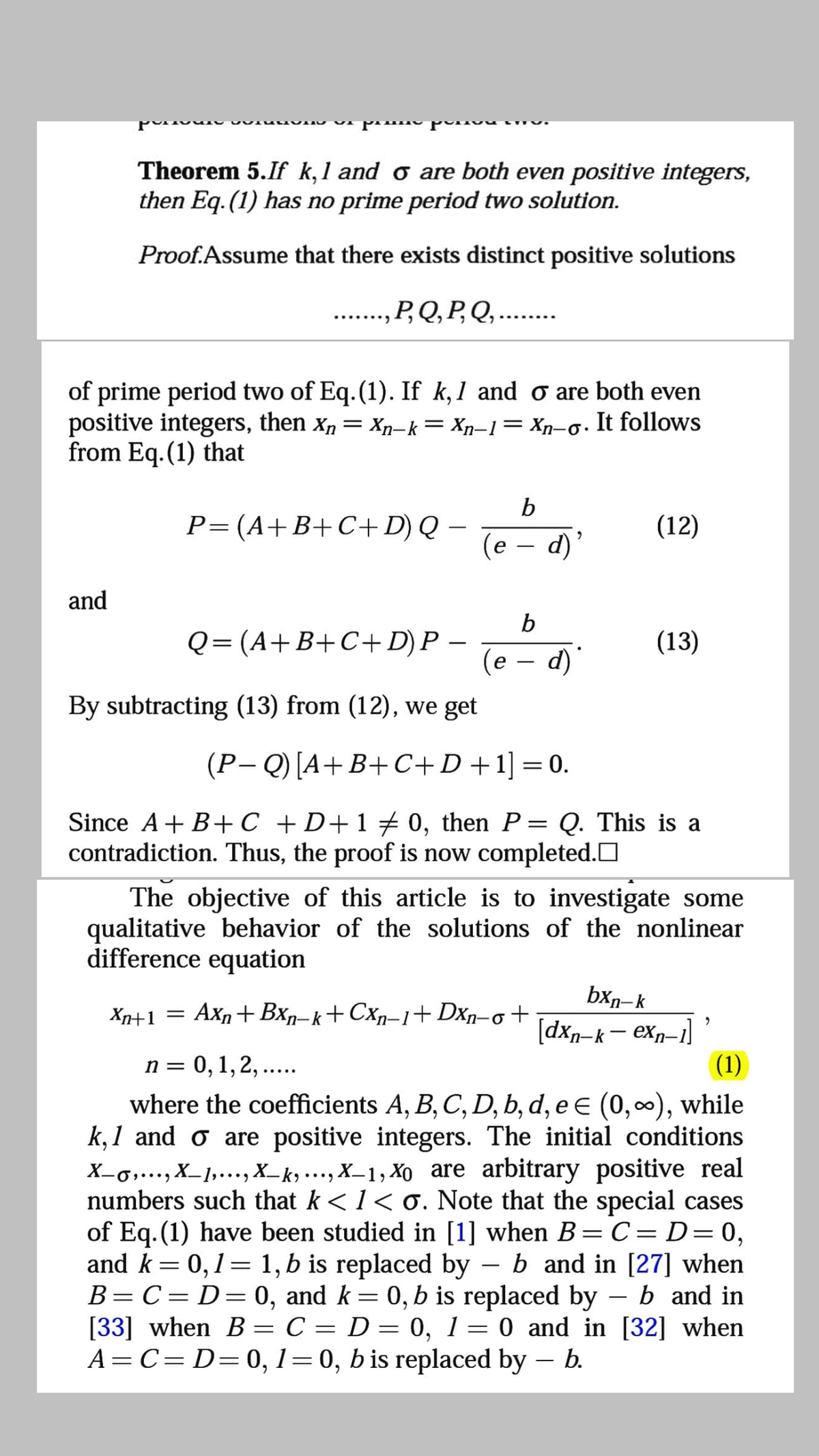 Theorem 5.If k,1 and o are both even positive integers,
then Eq. (1) has no prime period two solution.
Proof.Assume that there exists distinct positive solutions
P,Q, P, Q,..
of prime period two of Eq.(1). If k,1 and o are both even
positive integers, then x, = Xp-k= Xn-1= Xn-o.
from Eq. (1) that
It follows
P=(A+B+C+D) Q –
(e
d)
(12)
|
and
b
Q= (A+B+C+D)P –
(13)
(e – d)'
|
By subtracting (13) from (12), we get
(P- Q) [A+B+C+D+1]=0.
||
Since A+ B+C +D+1 0, then P:
contradiction. Thus, the proof is now completed.O
Q. This is a
6.
The objective of this article is to investigate some
qualitative behavior of the solutions of the nonlinear
difference equation
bxr- k
[dxn-k- exn-1]
(1)
Xn+1
Axn+ Bxn–k+ Cxn–1+Dxn-o +
n = 0,1, 2, ....
where the coefficients A, B, C, D, b, d, e € (0,0), while
k,1 and o are positive integers. The initial conditions
X-,..., X_1,..., X_k ….., X_1, Xo are arbitrary positive real
numbers such that k <1< 0. Note that the special cases
of Eq. (1) have been studied in [1] when B=C= D=0,
and k= 0,1= 1, b is replaced by – b and in [27] when
B=C= D=0, and k= 0, b is replaced by – b and in
[33] when B = C = D = 0, 1= 0 and in [32] when
A=C= D=0, 1=0, b is replaced by – b.
6.
