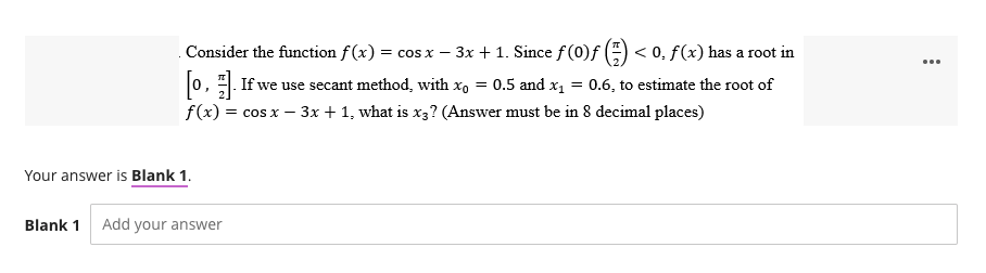 Consider the function f(x) = cos x - - 3x + 1. Since f (0)ƒ () <0, f(x) has a root in
[o]. If we use secant method, with xo = 0.5 and x₁ = 0.6, to estimate the root of
J
f(x) = cos x - 3x + 1, what is x3? (Answer must be in 8 decimal places)
Your answer is Blank 1.
Blank 1 Add your answer
