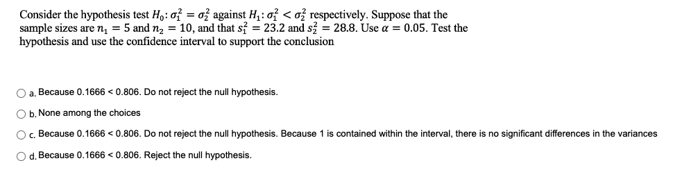 Consider the hypothesis test Ho: o2 o2 against H₁: o < o respectively. Suppose that the
sample sizes are n₁ = 5 and n₂ = 10, and that s2 = 23.2 and s2 = 28.8. Use a = 0.05. Test the
hypothesis and use the confidence interval to support the conclusion
O a. Because 0.1666 < 0.806. Do not reject the null hypothesis.
O b. None among the choices
O c. Because 0.1666 < 0.806. Do not reject the null hypothesis. Because 1 is contained within the interval, there is no significant differences in the variances
O d. Because 0.1666 <0.806. Reject the null hypothesis.