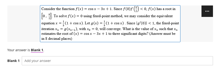 -
Consider the function f(x) = cos x − 3x + 1. Since ƒ (0)ƒ (=) < 0, f(x) has a root in
[0]. To solve f(x) = 0 using fixed-point method, we may consider the equivalent
equation x = (1 + cos x). Let g(x) = (1 + cos x). Since |g'(0)| < 1, the fixed-point
iteration X₂ = g(xn-1), with xo = 0, will converge. What is the value of xn such that xn
estimates the root of (x) = cos x - 3x + 1 to three significant digits? (Answer must be
in 8 decimal places)
Your answer is Blank 1.
Blank 1 Add your answer