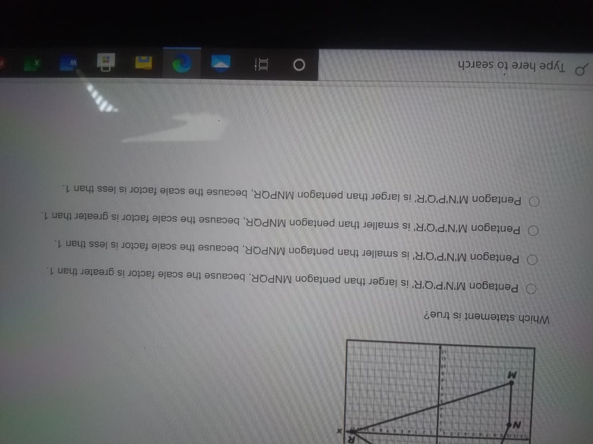 Which statement is true?
O Pentagon M'N'P'Q'R is larger than pentagon MNPQR, because the scale factor is greater than 1.
O Pentagon M'N'P'Q'R' is smaller than pentagon MNPQR, because the scale factor is less than 1.
O Pentagon M'N'P'Q'R' is smaller than pentagon MNPQR, because the scale factor is greater than 1.
O Pentagon M'N'P'Q'R' is larger than pentagon MNPQR, because the scale factor is less than 1.
P Type here to search
