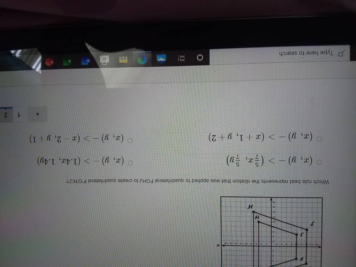 Which rule best represents the dilation that was applied to quadrilateral FGHJ to create quadrilateral F'G'H'J'?
( ) <- (6 *r) o
0 (x, y) – > (1.4r, 1.4y)
(x, y) – > (x – 2, y + 1)
1.
Type here to search
