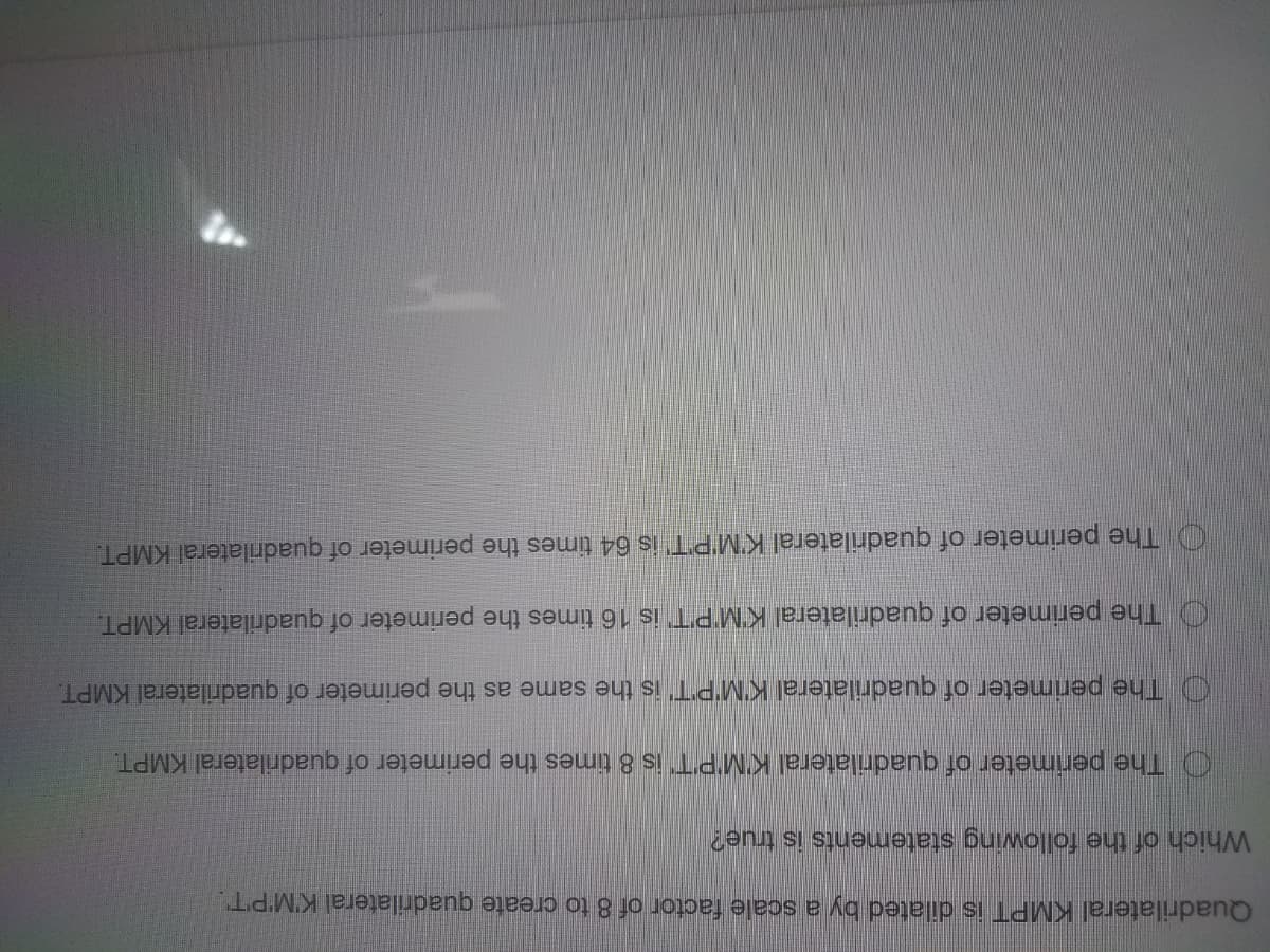 Quadrilateral KMPT is dilated by a scale factor of 8 to create quadrilateral K'M'P'T.
Which of the following statements is true?
O The perimeter of quadrilateral K'MPT is 8 times the perimeter of quadrilateral KMPT.
O The perimeter of quadrilateral K'M'PT' is the same as the perimeter of quadrilateral KMPT.
O The perimeter of quadrilateral K'M'PT is 16 times the perimeter of quadrilateral KMPT.
O The perimeter of quadrilateral K'M'PT' is 64 times the perimeter of quadrilateral KMPT.
