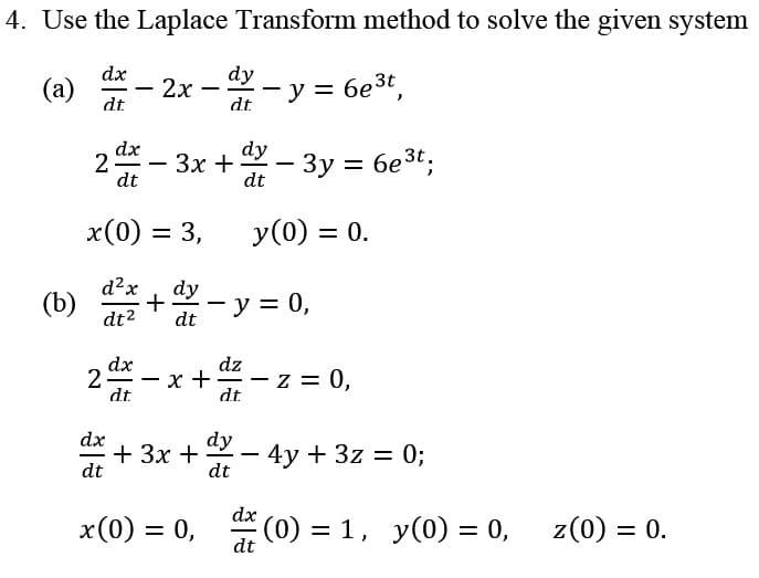 4. Use the Laplace Transform method to solve the given system
dx
dy
(a)
dt
y = 6e3t,
2х
|
dt
dx
dy
2
dt
3x + - 3y = 6e3t;
dt
x(0) = 3,
y(0) = 0.
d?x
dy
(b)
+
y = 0,
dt2
dt
dx
dz
2-
x +
dt
-z = 0,
dt
-
dx
+ 3x +
dt
dy – 4y + 3z = 0;
-
dt
dx
x(0) = 0, (0) = 1, y(0) = 0,
z(0) = 0.
dt
