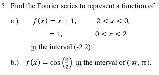 5. Find the Fourier series to represent a function of
a.)
f (x) = x + 1,
- 2 < x < 0,
= 1,
0 < x < 2
in the interval (-2,2).
b.) f(x) = cos
E) in the interval of (-1T, TT ).
ww.
