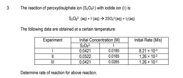 3.
The reaction of peroxydisulphate ion (S2O§²) with iodide ion (1) is:
S20,2 (aq) + l (aq) → 2SO,²(aq) + l3(aq)
The following data are obtained at a certain temperature:
Experiment
Initial Concentration (M)
S2082
0.0421
0.0522
Initial Rate (M/s)
8.21 x 10-3
1.26 x 10-2
0.0185
II
0.0185
II
0.0421
0.0285
1.26 x 10-2
Determine rate of reaction for above reaction.
