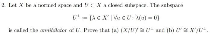 2. Let X be a normed space and UC X a closed subspace. The subspace
U = {X E X' | Vu EU: X(u) = 0}
is called the annihilator of U. Prove that (a) (X/U) U and (b) U' X'/U+.