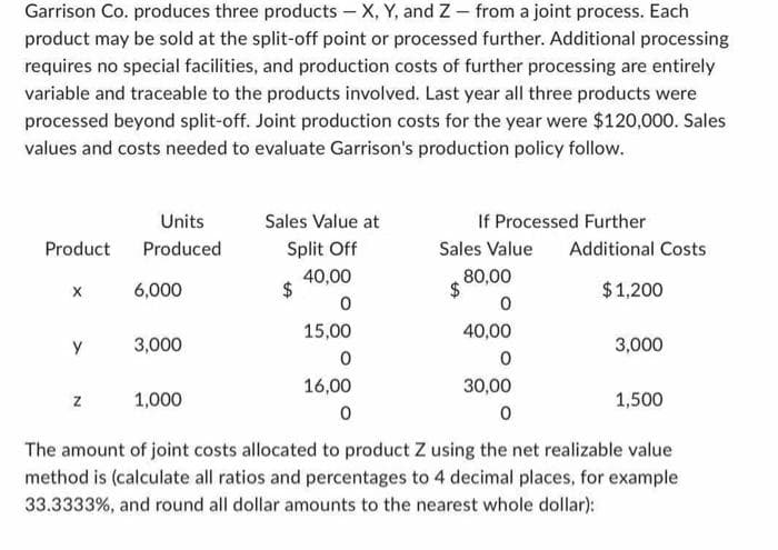 Garrison Co. produces three products - X, Y, and Z - from a joint process. Each
product may be sold at the split-off point or processed further. Additional processing
requires no special facilities, and production costs of further processing are entirely
variable and traceable to the products involved. Last year all three products were
processed beyond split-off. Joint production costs for the year were $120,000. Sales
values and costs needed to evaluate Garrison's production policy follow.
Sales Value at
If Processed Further
Units
Produced
Product
Split Off
Sales Value
Additional Costs
40,00
80,00
X
6,000
$
$
$1,200
0
0
15,00
40,00
y
3,000
3,000
0
0
16,00
30,00
Z
1,000
1,500
0
0
The amount of joint costs allocated to product Z using the net realizable value
method is (calculate all ratios and percentages to 4 decimal places, for example
33.3333%, and round all dollar amounts to the nearest whole dollar):