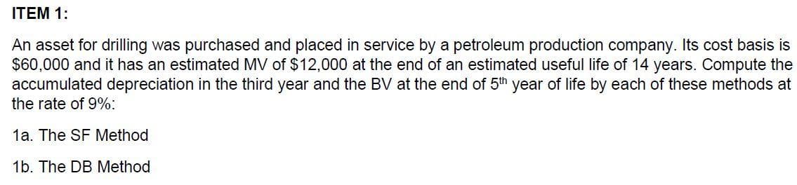 ITEM 1:
An asset for drilling was purchased and placed in service by a petroleum production company. Its cost basis is
$60,000 and it has an estimated MV of $12,000 at the end of an estimated useful life of 14 years. Compute the
accumulated depreciation in the third year and the BV at the end of 5th year of life by each of these methods at
the rate of 9%:
1a. The SF Method
1b. The DB Method