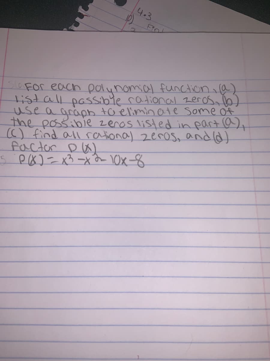 4.3
Fro
soFor each polunomial function,a)
tistall pasSibie rational zerosa b)
use a graph to elimin ate some of
the possibie zenos listed in part a)
() find all rational zeros, andld)
factor Da)
s P&)= x3 -xn 10x-8
