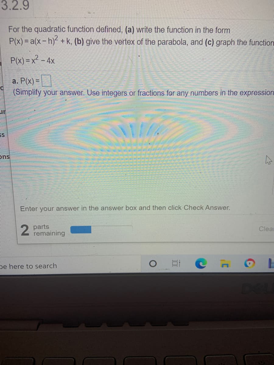 3.2.9
For the quadratic function defined, (a) write the function in the form
P(x) = a(x-h)+ k, (b) give the vertex of the parabola, and (c) graph the function
P(x) = x² – 4x
a. P(x) =|
(Simplify your answer. Use integers or fractions for any numbers in the expression
ur
SS
ons
Enter your answer in the answer box and then click Check Answer.
parts
remaining
Clea
pe here to search
