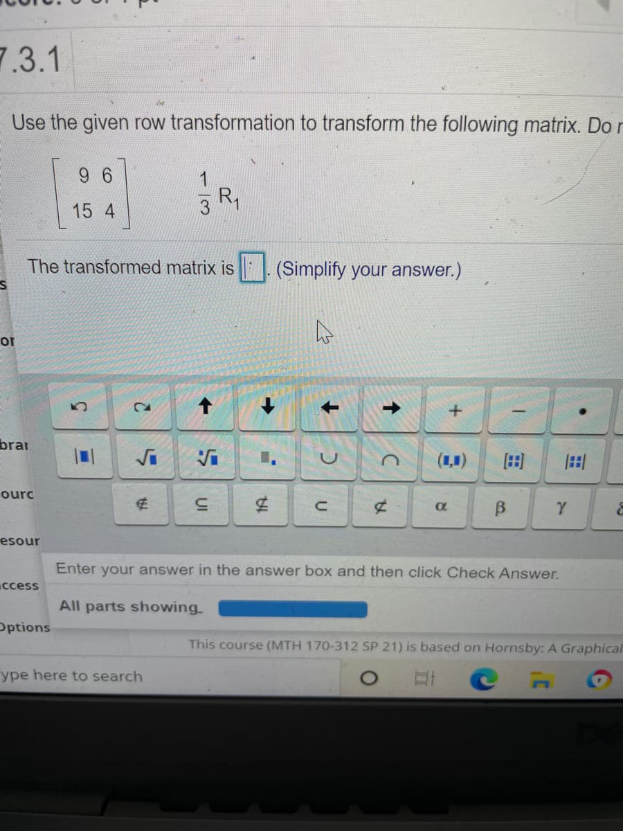 7.3.1
Use the given row transformation to transform the following matrix. Do r
9 6
15 4
3 R,
The transformed matrix is || . (Simplify your answer.)
or
brar
(1,1)
田
田
ourc
B
esour
Enter
your answer in the answer box and then click Check Answer.
ccess
All parts showing
Pptions
This course (MTH 170-312 SP 21) is based on Hornsby: A Graphical
ype here to search
->
UI
