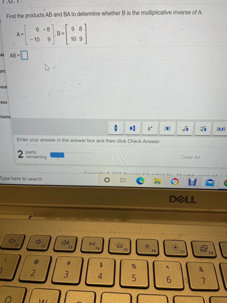 Find the products AB and BA to determine whether B is the multiplicative inverse of A.
9 8
B =
9.
9 -8
A =
- 10
10 9
at
AB =
urc
Lour
cess
tions
(1,1)
Enter your answer in the answer box and then click Check Answer.
parts
remaining
Clear All
Conuricht a 2021 Dear an Edu ation lne
AIlihte voca nd
Type here to search
DELL
DII
F1
F2
F3
F4
F5
F6
F7
F8
@
3.
4
6.
