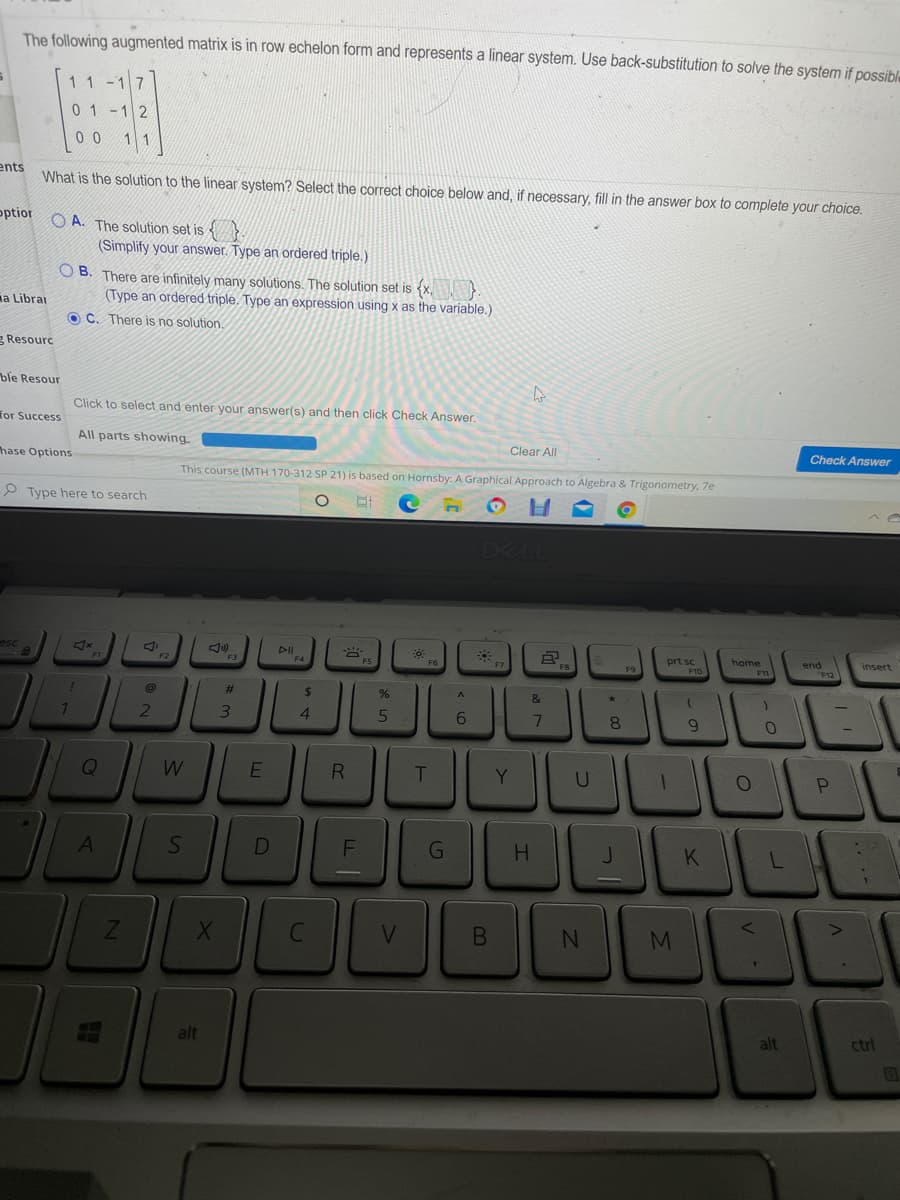 The following augmented matrix is in row echelon form and represents a linear system. Use back-substitution to solve the system if possible
1 1 -17
01-1 2
0 0
11
ents
What is the solution to the linear system? Select the correct choice below and, if necessary, fill in the answer box to complete your choice.
optior
O A. The solution set is {}
(Simplify your answer. Type an ordered triple.)
O B. There are infinitely many solutions. The solution set is <x,
(Type an ordered triple. Type an expression using x as the variable.)
ia Librai
O C. There is no solution.
g Resourc
ble Resour
Click to select and enter your answer(s) and then click Check Answer.
for Success
All parts showing
Clear All
Check Answer
hase Options
This course (MTH 170-312 SP 21) is based on Hornsby: A Graphical Approach to Algebra & Trigonometry, 7e
P Type here to search
esc
DII
prt sc
home
end
insert
F6
F9
%23
24
&
4.
6.
8
Q
T
Y
DEL
F
G
K
V.
alt
alt
ctrl
