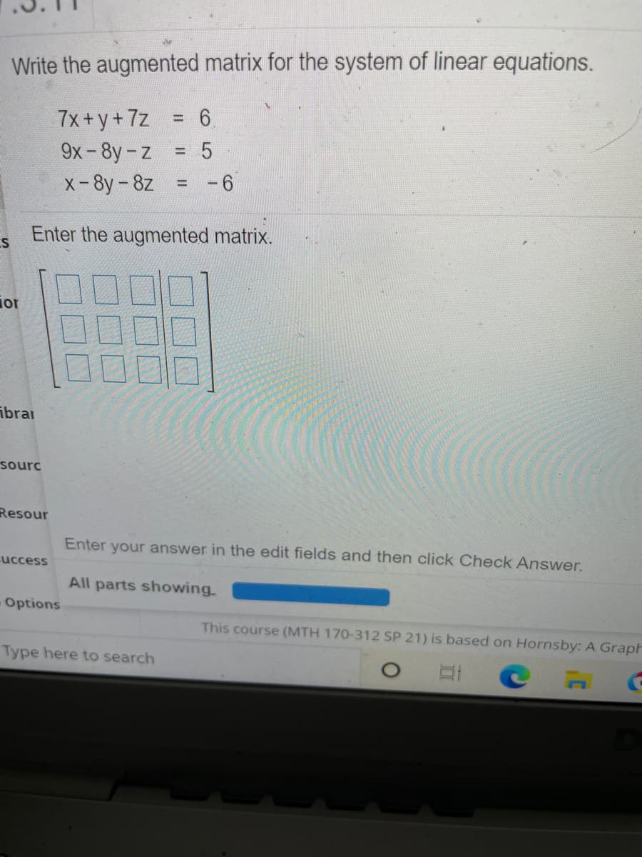 Write the augmented matrix for the system of linear equations.
7x+y+7z
9х - 8y-z
%3D
х-8y - 8z
- 6
Enter the augmented matrix.
ior
ibrar
sourc
Resour
Enter your answer in the edit fields and then click Check Answer.
uccess
All parts showing
Options
This course (MTH 170-312 SP 21) is based on Hornsby: A Graph
Type here to search
