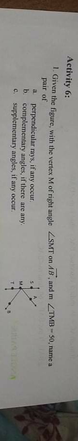 Activity 6:
1. Given the figure, with the vertex M of right angle ZSMT on AB, and m ZTMB =50, name a
pair of
perpendicular rays, if any occur.
b. complementary angles, if there are any.
c. supplementary angles, if any occur.
a.
