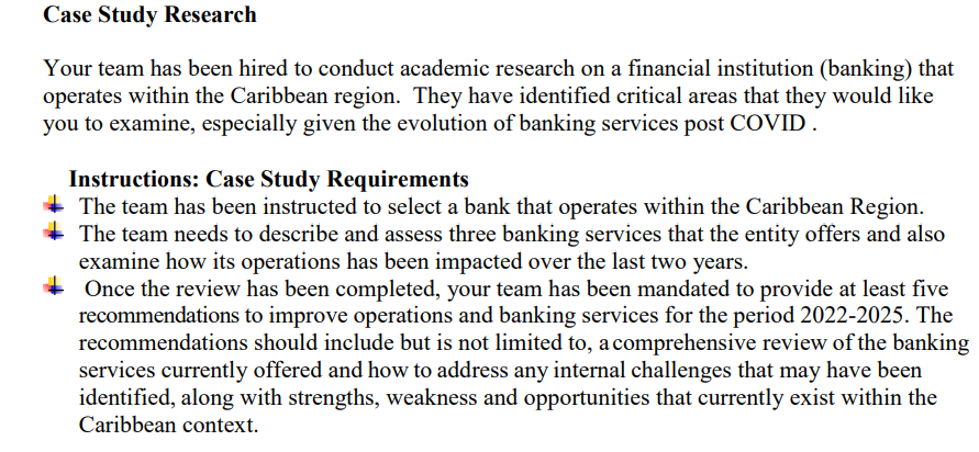 Case Study Research
Your team has been hired to conduct academic research on a financial institution (banking) that
operates within the Caribbean region. They have identified critical areas that they would like
you to examine, especially given the evolution of banking services post COVID.
Instructions: Case Study Requirements
The team has been instructed to select a bank that operates within the Caribbean Region.
The team needs to describe and assess three banking services that the entity offers and also
examine how its operations has been impacted over the last two years.
Once the review has been completed, your team has been mandated to provide at least five
recommendations to improve operations and banking services for the period 2022-2025. The
recommendations should include but is not limited to, a comprehensive review of the banking
services currently offered and how to address any internal challenges that may have been
identified, along with strengths, weakness and opportunities that currently exist within the
Caribbean context.