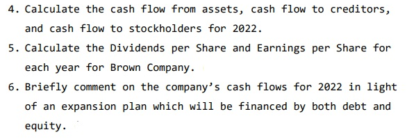 4. Calculate the cash flow from assets, cash flow to creditors,
and cash flow to stockholders for 2022.
5. Calculate the Dividends per Share and Earnings per Share for
each year for Brown Company.
6. Briefly comment on the company's cash flows for 2022 in light
of an expansion plan which will be financed by both debt and
equity.