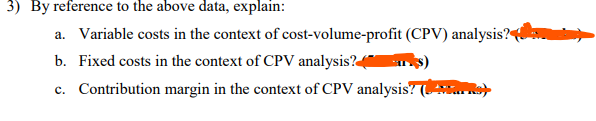 3) By reference to the above data, explain:
a. Variable costs in the context of cost-volume-profit (CPV) analysis?
b. Fixed costs in the context of CPV analysis?
ks)
c. Contribution margin in the context of CPV analysis? (N)