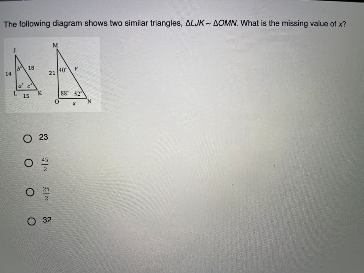 The following diagram shows two similar triangles, ALJK AOMN. What is the missing value of x?
b18
14
40
21
a c
K.
15
88 52
23
45
25
32
