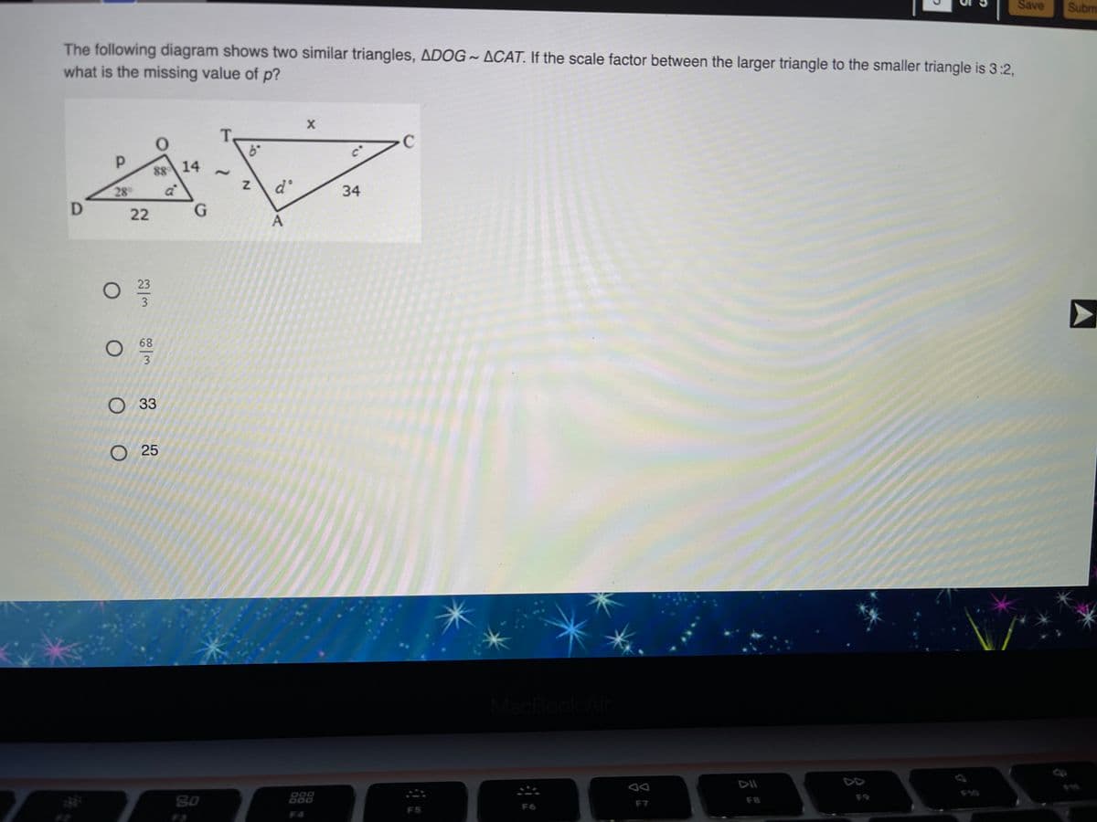 Save
Subm
The following diagram shows two similar triangles, ADOG ~ ACAT. If the scale factor between the larger triangle to the smaller triangle is 3:2,
what is the missing value of p?
C
88 14
28
34
22
G.
23
3
68
3
O 33
O 25
MacBook Air
DII
D00
F9
80
F7
F8
000
F6
F5
F4
F3
