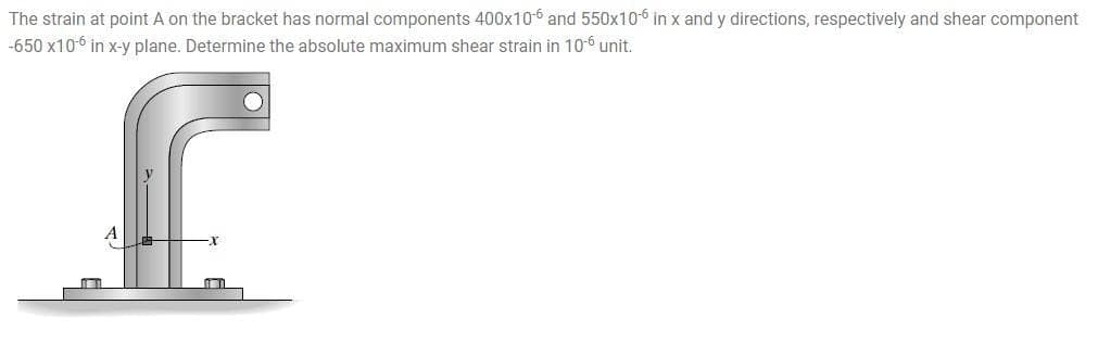 The strain at point A on the bracket has normal components 400x10-6 and 550x106 in x and y directions, respectively and shear component
-650 x10-6 in x-y plane. Determine the absolute maximum shear strain in 10-6 unit.
A
