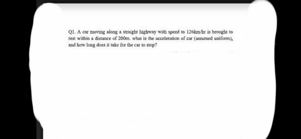 QI. A car moving along a straight highway with speed to 126km/hr is brought to
rest within a distance of 200m. what is the acceleration of car (assumed uniform),
and how long does it take for the car to stop?

