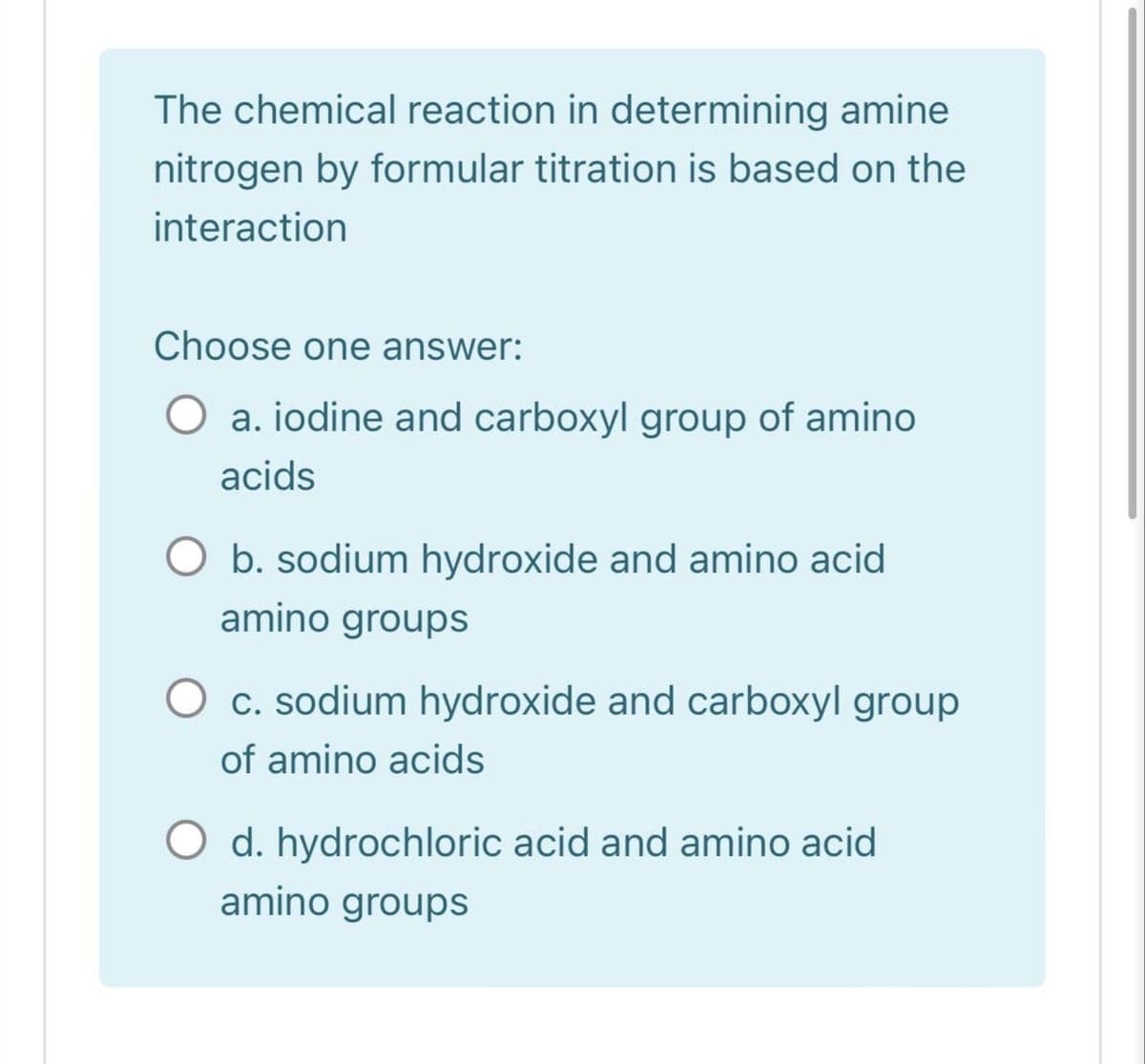 The chemical reaction in determining amine
nitrogen by formular titration is based on the
interaction
Choose one answer:
a. iodine and carboxyl group of amino
acids
b. sodium hydroxide and amino acid
amino groups
C. sodium hydroxide and carboxyl group
of amino acids
O d. hydrochloric acid and amino acid
amino groups
