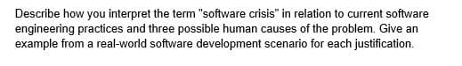 Describe how you interpret the term "software crisis" in relation to current software
engineering practices and three possible human causes of the problem. Give an
example from a real-world software development scenario for each justification.