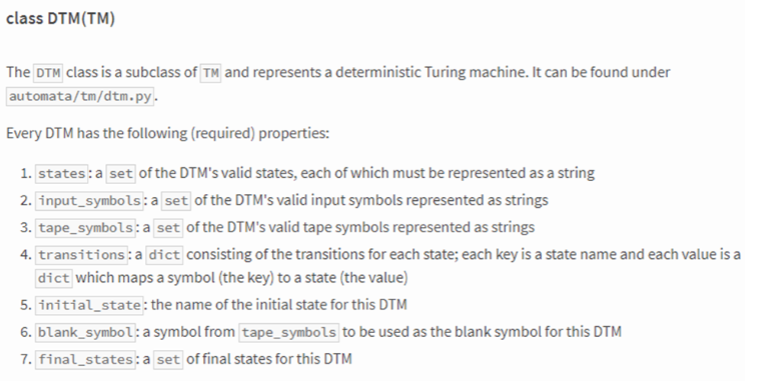 class DTM(TM)
The DTM class is a subclass of TM and represents a deterministic Turing machine. It can be found under
automata/tm/dtm.py.
Every DTM has the following (required) properties:
1. states: a set of the DTM's valid states, each of which must be represented as a string
2. input_symbols: a set of the DTM's valid input symbols represented as strings
3. tape_symbols: a set of the DTM's valid tape symbols represented as strings
4. transitions: a dict consisting of the transitions for each state; each key is a state name and each value is a
dict which maps a symbol (the key) to a state (the value)
5. initial state: the name of the initial state for this DTM
6. blank_symbol: a symbol from tape_symbols to be used as the blank symbol for this DTM
7. final states: a set of final states for this DTM