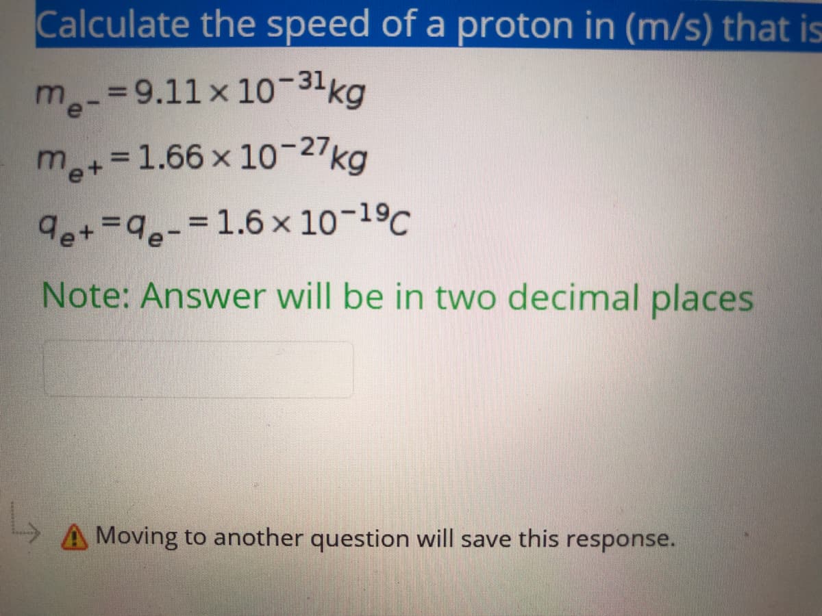 Calculate the speed of a proton in (m/s) that is
me-
3D9.11x10-31kg
m.
e+=1.66 x 10-27kg
%3D
9e+=9e-3D1.6x 10-19C
Note: Answer will be in two decimal places
A Moving to another question will save this response.
