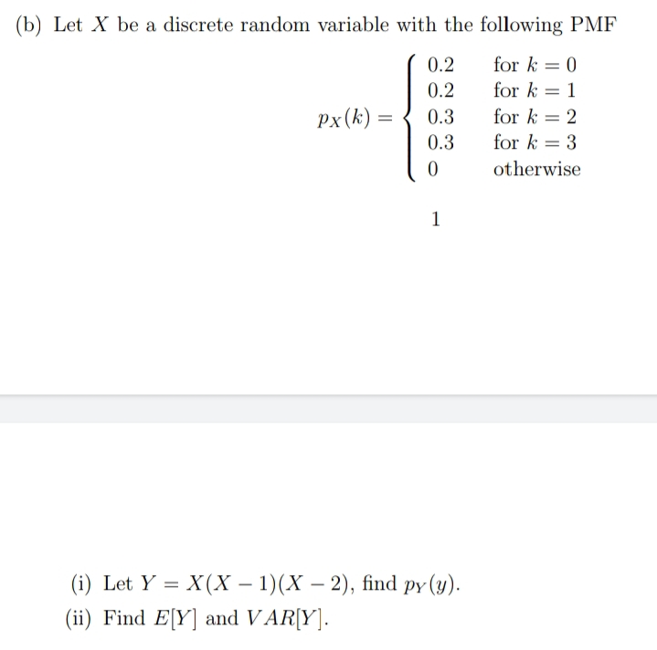 (b) Let X be a discrete random variable with the following PMF
0.2
for k = 0
0.2
for k = 1
Px(k) =
0.3
for k = 2
0.3
for k = 3
otherwise
1
(i) Let Y = X(X – 1)(X – 2), find py (y).
(ii) Find E[Y] and VAR[Y].
-
