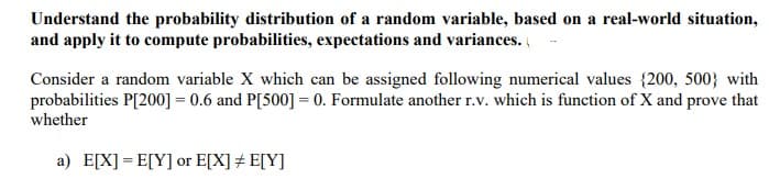 Understand the probability distribution of a random variable, based on a real-world situation,
and apply it to compute probabilities, expectations and variances.
Consider a random variable X which can be assigned following numerical values {200, 500} with
probabilities P[200] = 0.6 and P[500] = 0. Formulate another r.v. which is function of X and prove that
whether
a) E[X] = E[Y] or E[X] # E[Y]
