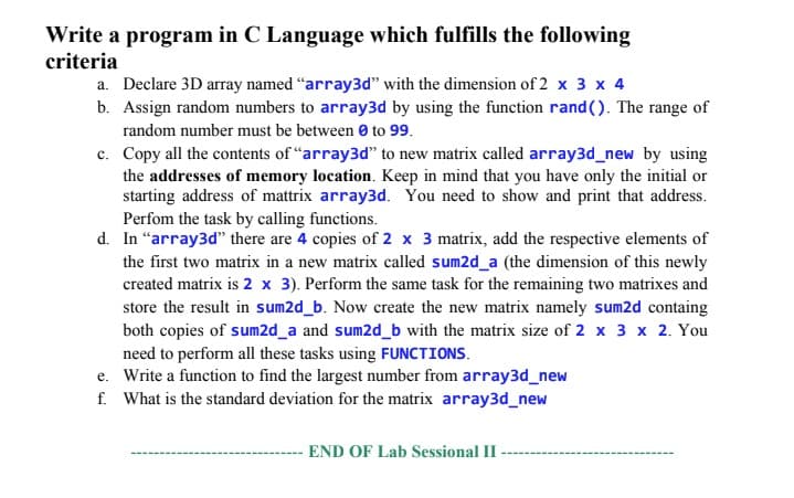 Write a program in C Language which fulfills the following
criteria
a. Declare 3D array named “array3d" with the dimension of 2 x 3 x 4
b. Assign random numbers to array3d by using the function rand(). The range of
random number must be between 0 to 99.
c. Copy all the contents of “array3d" to new matrix called array3d_new by using
the addresses of memory location. Keep in mind that you have only the initial or
starting address of mattrix array3d. You need to show and print that address.
Perfom the task by calling functions.
d. In "array3d" there are 4 copies of 2 x 3 matrix, add the respective elements of
the first two matrix in a new matrix called sum2d_a (the dimension of this newly
created matrix is 2 x 3). Perform the same task for the remaining two matrixes and
store the result in sum2d_b. Now create the new matrix namely sum2d containg
both copies of sum2d_a and sum2d_b with the matrix size of 2 x 3 x 2. You
need to perform all these tasks using FUNCTIONS.
e. Write a function to find the largest number from array3d_new
f. What is the standard deviation for the matrix array3d_new
END OF Lab Sessional II-
