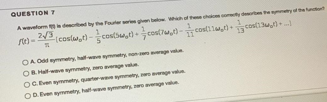 QUESTION 7
A waveform f(t) is described by the Fourier series given below. Which of these choices correctly describes the symmetry of the function?
ftt) =
2/3
-[cos(w.t)-cos(5Sw.t) +cos(7w,t) - cos(1lw,t) +cos(13w,t) + ..]
O A. Odd symmetry, half-wave symmetry, non-zero average value.
O B. Half-wave symmetry, zero average value.
O C. Even symmetry, quarter-wave symmetry, zero average value.
O D. Even symmetry, half-wave symmetry, zero average value.
