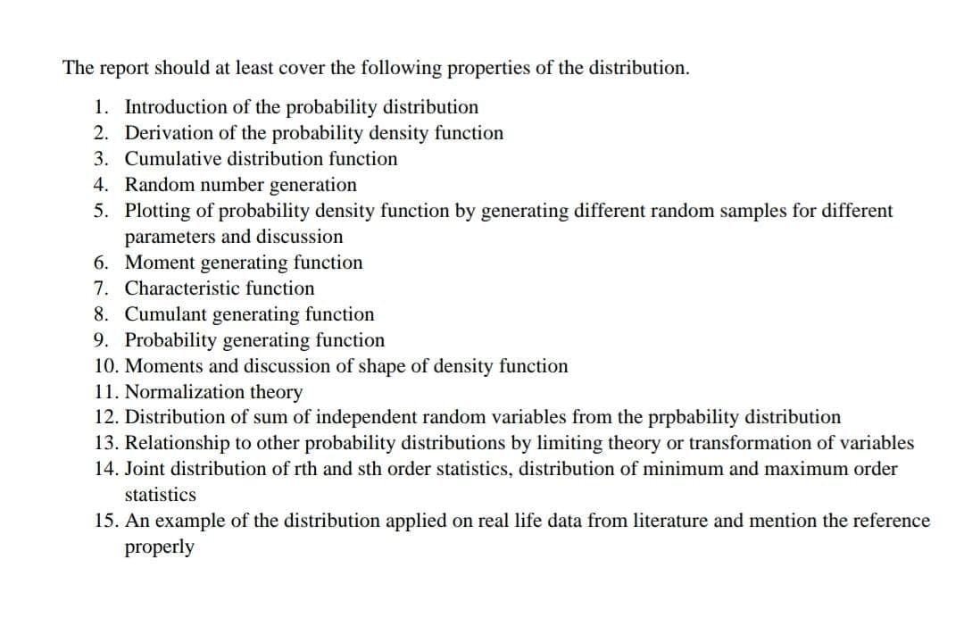 The report should at least cover the following properties of the distribution.
1. Introduction of the probability distribution
2. Derivation of the probability density function
3. Cumulative distribution function
4. Random number generation
5. Plotting of probability density function by generating different random samples for different
parameters and discussion
6. Moment generating function
7. Characteristic function
8. Cumulant generating function
9. Probability generating function
10. Moments and discussion of shape of density function
11. Normalization theory
12. Distribution of sum of independent random variables from the prpbability distribution
13. Relationship to other probability distributions by limiting theory or transformation of variables
14. Joint distribution of rth and sth order statistics, distribution of minimum and maximum order
statistics
15. An example of the distribution applied on real life data from literature and mention the reference
properly
