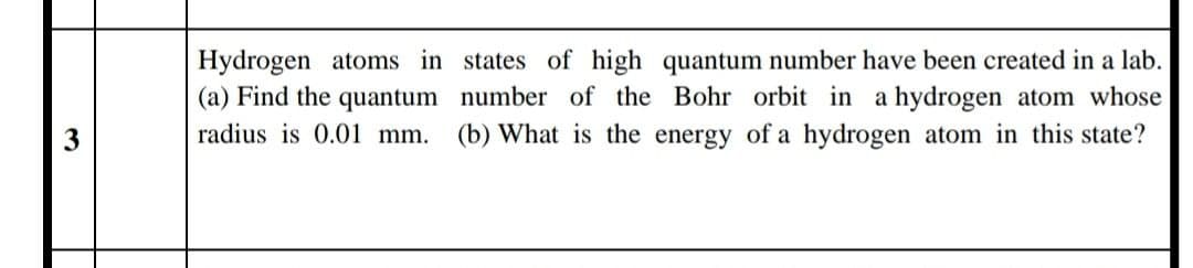 Hydrogen atoms in states of high quantum number have been created in a lab.
(a) Find the quantum number of the Bohr orbit in a hydrogen atom whose
radius is 0.01 mm.
(b) What is the energy of a hydrogen atom in this state?
