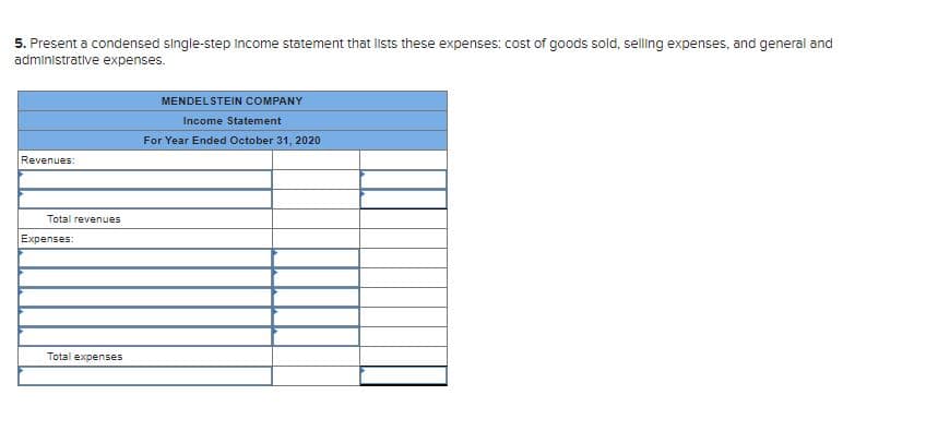 5. Present a condensed single-step Income statement that lists these expenses: cost of goods sold, selling expenses, and general and
administrative expenses.
MENDELSTEIN COMPANY
Income Statement
For Year Ended October 31, 2020
Revenues:
Total revenues
Expenses:
Total expenses
