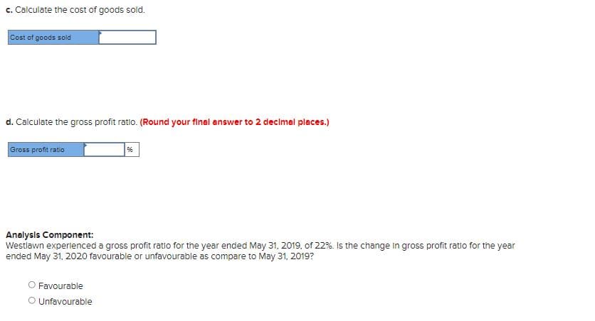 c. Calculate the cost of goods sold.
Cost of goods sold
d. Calculate the gross profit ratio. (Round your final answer to 2 decimal places.)
Gross profit ratio
Analysis Component:
Westlawn experienced a gross profit ratio for the year ended May 31, 2019, of 22%. Is the change in gross profit ratio for the year
ended May 31, 2020 favourable or unfavourable as compare to May 31, 2019?
Favourable
O Unfavourable
