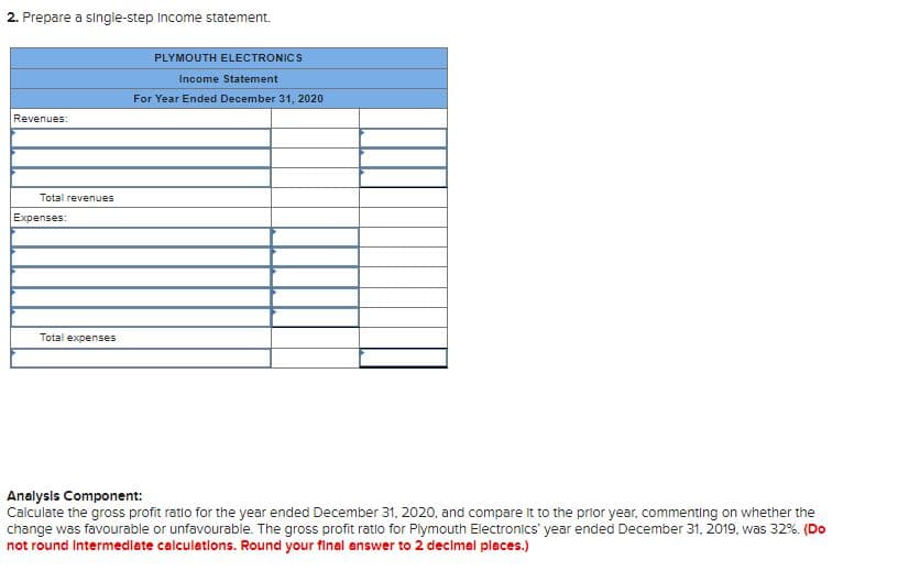2. Prepare a single-step Income statement.
PLYMOUTH ELECTRONICS
Income Statement
For Year Ended December 31, 2020
Revenues:
Total revenues
Expenses:
Total expenses
Analysis Component:
Calculate the gross profit ratio for the year ended December 31, 2020, and compare it to the prior year, commenting on whether the
change was favourable or unfavourable. The gross profit ratio for Plymouth Electronics' year ended December 31, 2019, was 32%. (Do
not round Intermedlate calculations. Round your final answer to 2 decimal places.)
