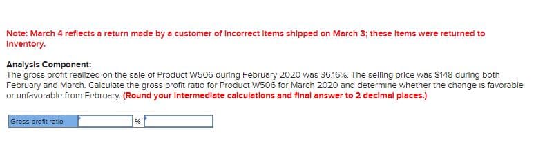 Note: March 4 reflects a return made by a customer of Incorrect items shipped on March 3; these items were returned to
Inventory.
Analysis Component:
The gross profit realized on the sale of Product W506 during February 2020 was 36.16%. The selling price was $148 during both
February and March. Calculate the gross profit ratio for Product W506 for March 2020 and determine whether the change Is favorable
or unfavorable from February. (Round your Intermedlate calculations and final answer to 2 decimal places.)
Gross profit ratio
%
