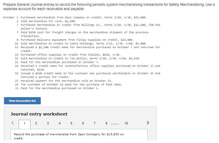 Prepare General Journal entries to record the following perlodic system merchandising transactions for Safety Merchandising. Use a
separate account for each recelvable and payable:
October 1 Purchased merchandise from Zeon Company on credit, terms 2/10, n/30, $15,800.
2 Sold merchandise for cash, $2,180.
7 Purchased merchandise on credit from Billings Co., terms 2/10, n/30, $11,6ee, FOB the
seller's factory.
7 Paid $450 cash for freight charges on the merchandise shipment of the previous
transaction.
8 Purchased delivery equipment from Finlay Supplies on credit, $24,0ee.
12 Sold merchandise on credit to Comry Holdings, terms 2/15, 1/30, n/68, $5,800.
13 Received a $1,500 credit memo for merchandise purchased on October 7 and returned for
credit.
13 Purchased office supplies on credit from Staples, $628, n/30.
15 Sold merchandise on credit to Tom Willis, terms 2/10, 1/30, n/68, $4,650.
15 Paid for the merchandise purchased on October 7.
16 Received a credit memo for unsatisfactory office supplies purchased on October 13 and
returned, $120.
19 Issued a $420 credit memo to the customer who purchased merchandise on October 15 and
returned a portion for credit.
25 Received payment for the merchandise sold on October 15.
29 The customer of October 12 paid for the purchase of that date.
31 Paid for the merchandise purchased on October 1.
View transaction list
Journal entry worksheet
1
2
3
4
5
6.
8
15
>
.....
Record the purchase of merchandise from Zeon Company for $15,800 on
credit.
7.
