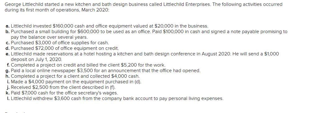 George Littlechild started a new kitchen and bath design business called Littlechild Enterprises. The following activities occurred
during its first month of operations, March 2020:
a. Littlechild invested $160,000 cash and office equipment valued at $20,000 in the business.
b. Purchased a small building for $600,000 to be used as an office. Paid $100,000 in cash and signed a note payable promising to
pay the balance over several years.
c. Purchased $3,000 of office supplies for cash.
d. Purchased $72,000 of office equipment on credit.
e. Littlechild made reservations at a hotel hosting a kitchen and bath design conference in August 2020. He will send a $1,000
deposit on July 1, 2020.
f. Completed a project on credit and billed the client $5,200 for the work.
g. Paid a local online newspaper $3,500 for an announcement that the office had opened.
h. Completed a project for a client and collected $4,000 cash.
i. Made a $4,000 payment on the equipment purchased in (d).
j. Received $2,500 from the client described in (f).
k. Paid $7,000 cash for the office secretary's wages.
I. Littlechild withdrew $3,600 cash from the company bank account to pay personal living expenses.
