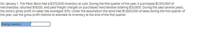 On January 1, The Parts Store had a $370.000 Inventory at cost. During the first quarter of the year, It purchased $1,510,000 of
merchandise, returned $19,100, and pald frelght charges on purchased merchandise totalling $33,600. During the past several years,
the store's gross profit on sales has averaged 30%. Under the assumption the store had $1,920,000 of sales during the first quarter of
the year, use the gross profit method to estimate its Inventory at the end of the first quarter.
Ending inventory
