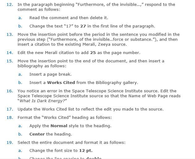 In the paragraph beginning "Furthermore, of the invisible.," respond to the
comment as follows:
12.
a.
Read the comment and then delete it.
b.
Change the text "17" to 27 in the first line of the paragraph.
13. Move the insertion point before the period in the sentence you modified in the
previous step ("Furthermore, of the invisible.force or substance."), and then
insert a citation to the existing Merali, Zeeya source.
14. Edit the new Merali citation to add 25 as the page number.
15. Move the insertion point to the end of the document, and then insert a
bibliography as follows:
a.
Insert a page break.
b.
Insert a Works Cited from the Bibliography gallery.
16. You notice an error in the Space Telescope Science Institute source. Edit the
Space Telescope Science Institute source so that the Name of Web Page reads
"What Is Dark Energy?"
17. Update the Works Cited list to reflect the edit you made to the source.
18. Format the "Works Cited" heading as follows:
a.
Apply the Normal style to the heading.
b.
Center the heading.
19.
Select the entire document and format it as follows:
a.
Change the font size to 12 pt.
Chanas the line naina to deuhle
