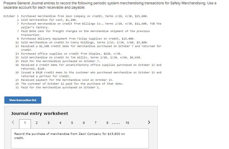 Prepare General Journal entries to record the following perlodic system merchandising transactions for Safety Merchandising. Use a
separate account for each recelvable and payable:
October 1 Purchased merchandise from Zeon Company on credit, terms 2/18, n/30, $15,800.
2 Sold merchandise for cash, $2,108.
7 Purchased merchandise on credit from Billings Co., terms 2/18, n/30, $11,600, FOB the
seller's factory.
7 Paid $450 cash for freight charges on the merchandise shipment of the previous
transaction.
8 Purchased delivery equipment from Finlay Supplies on credit, $24,000.
12 Sold merchandise on credit to Comry Holdings, terms 2/15, 1/30, n/68, $5,800.
13 Received a $1,500 credit memo for merchandise purchased on October 7 and returned for
credit.
13 Purchased office supplies on credit from Staples, $620, n/30.
15 Sold merchandise on credit to Tom Willis, terms 2/10, 1/30, n/60, $4,658.
15 Paid for the merchandise purchased on October 7.
16 Received a credit memo for unsatisfactory office supplies purchased on October 13 and
returned, $120.
19 Issued a $420 credit memo to the customer who purchased merchandise on October 15 and
returned a portion for credit.
25 Received payment for the merchandise sold on October 15.
29 The customer of October 12 paid for the purchase of that date.
31 Paid for the merchandise purchased on October 1.
View transaction list
Journal entry worksheet
3 4
5 6 7 8
>
1
2
15
......
Record the purchase of merchandise from Zeon Company for $15,800 on
credit.
