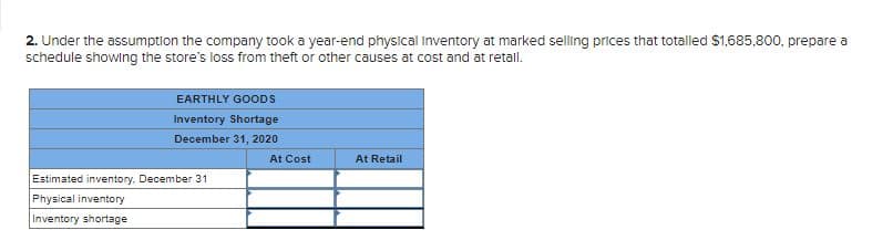 2. Under the assumption the company took a year-end physical inventory at marked selling prices that totalled $1,685,800, prepare a
schedule showing the store's loss from theft or other causes at cost and at retall.
EARTHLY GOODS
Inventory Shortage
December 31, 2020
At Cost
At Retail
Estimated inventory. December 31
Physical inventory
Inventory shortage
