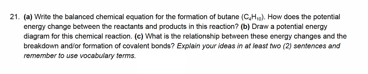 21. (a) Write the balanced chemical equation for the formation of butane (C,H10). How does the potential
energy change between the reactants and products in this reaction? (b) Draw a potential energy
diagram for this chemical reaction. (c) What is the relationship between these energy changes and the
breakdown and/or formation of covalent bonds? Explain your ideas in at least two (2) sentences and
remember to use vocabulary terms.
