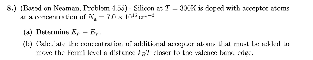 8.) (Based on Neaman, Problem 4.55) - Silicon at T = 300K is doped with acceptor atoms
at a concentration of N₁ = 7.0 × 10¹5 cm¯
-3
(a) Determine EF - Ev.
(b) Calculate the concentration of additional acceptor atoms that must be added to
move the Fermi level a distance kBT closer to the valence band edge.