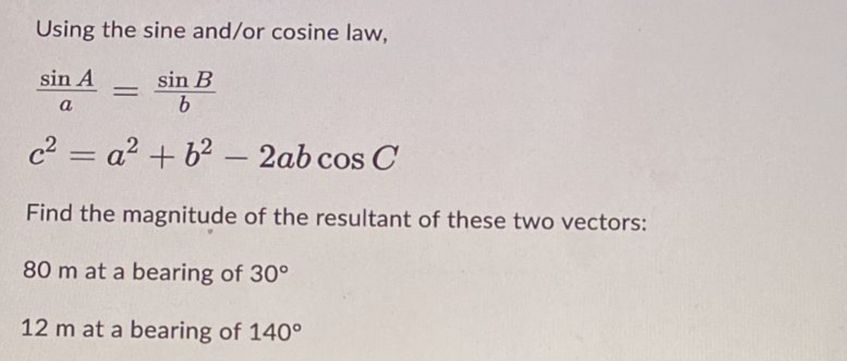 Using the sine and/or cosine law,
sin A
sin B
b
a
c²=a² +6² - 2ab cos C
Find the magnitude of the resultant of these two vectors:
80 m at a bearing of 30°
12 m at a bearing of 140°
=
